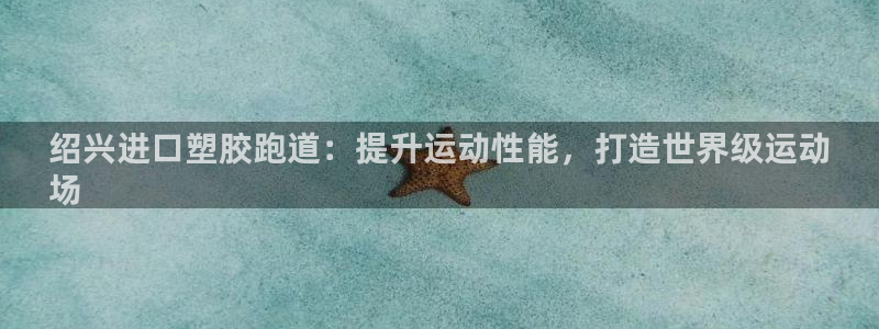 谈球吧全站app下载手机版：绍兴进口塑胶跑道：提升运动性能，打造世界级运动
场
