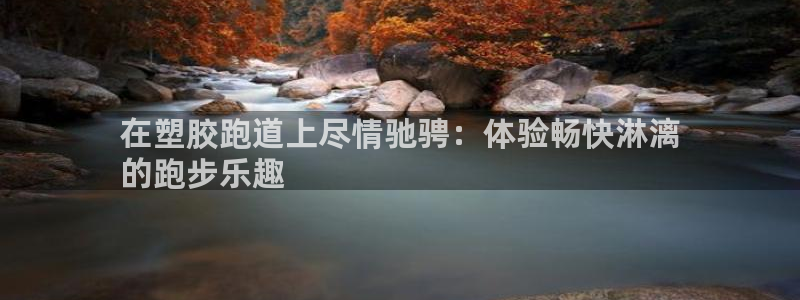 谈球吧是正规平台吗：在塑胶跑道上尽情驰骋：体验畅快淋漓
的跑步乐趣